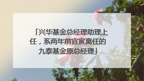 兴华基金总经理助理上任，系两年前官宣离任的九泰基金原总经理