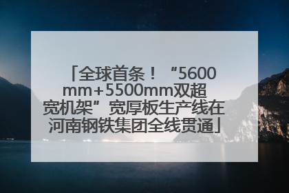 全球首条！“5600mm+5500mm双超宽机架”宽厚板生产线在河南钢铁集团全线贯通