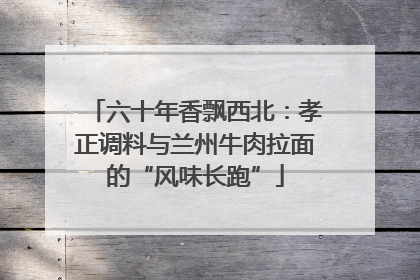 六十年香飘西北：孝正调料与兰州牛肉拉面的“风味长跑”
