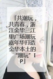 共潮玩，共青春，浙江金华三江里广场潮玩嘉年华打造金华本土的“潮玩”IP