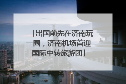 出国前先在济南玩一圈，济南机场首迎国际中转旅游团