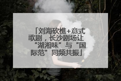 刘海砍樵+意式歌剧，长沙剧场让“湖湘味”与“国际范”同频共振