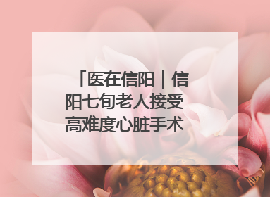 医在信阳｜信阳七旬老人接受高难度心脏手术“重获新生”