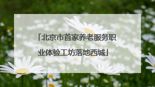 北京市首家养老服务职业体验工坊落地西城
