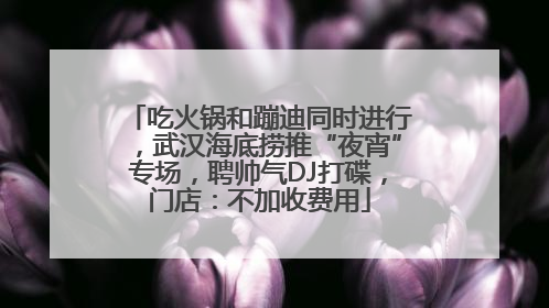 吃火锅和蹦迪同时进行，武汉海底捞推“夜宵”专场，聘帅气DJ打碟，门店：不加收费用