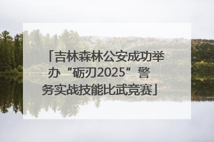 吉林森林公安成功举办“砺刃2025”警务实战技能比武竞赛
