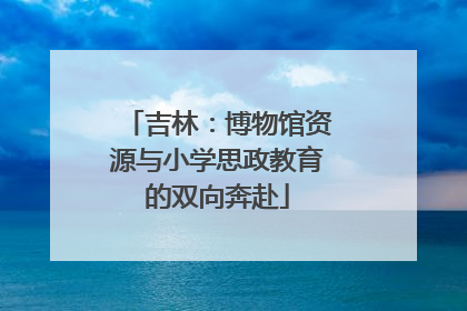 吉林：博物馆资源与小学思政教育的双向奔赴