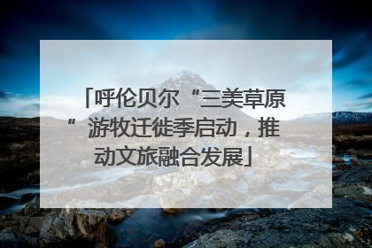 呼伦贝尔“三美草原”游牧迁徙季启动，推动文旅融合发展