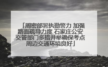 周密部署执勤警力 加强路面疏导力度 石家庄公安交管部门多措并举确保考点周边交通环境良好