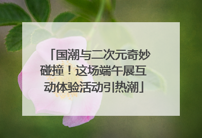 国潮与二次元奇妙碰撞！这场端午展互动体验活动引热潮