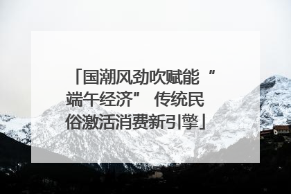 国潮风劲吹赋能“端午经济” 传统民俗激活消费新引擎