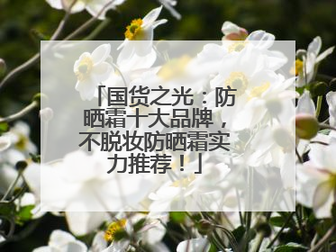 国货之光：防晒霜十大品牌，不脱妆防晒霜实力推荐！