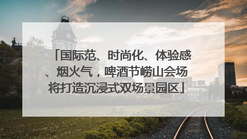 国际范、时尚化、体验感、烟火气，啤酒节崂山会场将打造沉浸式双场景园区