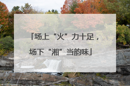 场上“火”力十足，场下“湘”当韵味