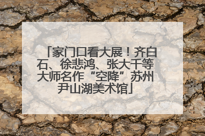 家门口看大展！齐白石、徐悲鸿、张大千等大师名作“空降”苏州尹山湖美术馆
