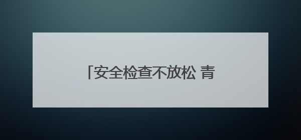 安全检查不放松 青岛西海岸新区全力保障端午小长假群众出行