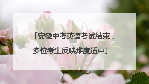 安徽中考英语考试结束，多位考生反映难度适中