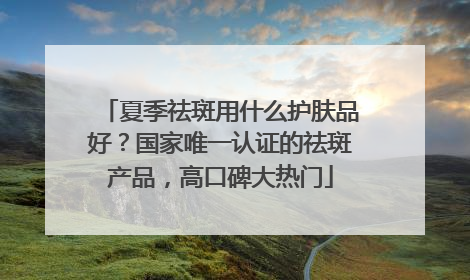 夏季祛斑用什么护肤品好？国家唯一认证的祛斑产品，高口碑大热门