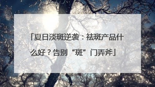 夏日淡斑逆袭：祛斑产品什么好？告别“斑”门弄斧
