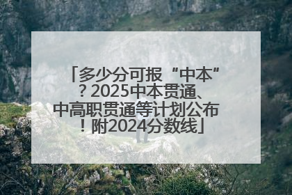多少分可报“中本”？2025中本贯通、中高职贯通等计划公布！附2024分数线