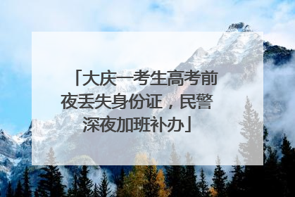 大庆一考生高考前夜丢失身份证，民警深夜加班补办