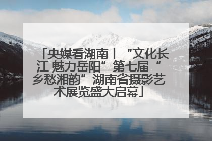 央媒看湖南丨“文化长江 魅力岳阳”第七届“乡愁湘韵”湖南省摄影艺术展览盛大启幕