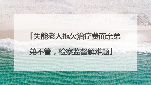 失能老人拖欠治疗费而亲弟弟不管，检察监督解难题