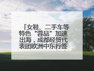 女鞋、二手车等特色“蓉品”加速出海，成都经贸代表团欧洲中东行签单逾3.7亿元