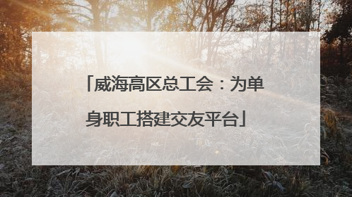 威海高区总工会：为单身职工搭建交友平台