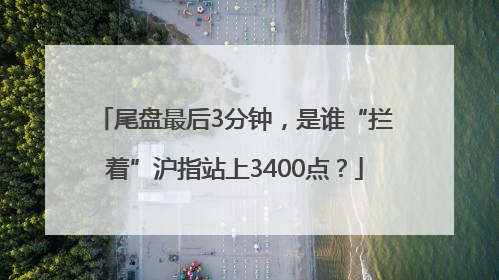 尾盘最后3分钟，是谁“拦着”沪指站上3400点？