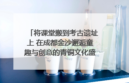 将课堂搬到考古遗址上 在成都金沙邂逅童趣与创意的青铜文化盛宴｜文化中国行