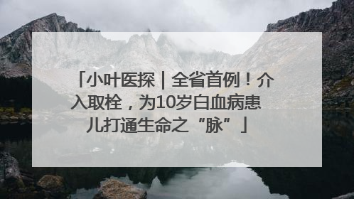 小叶医探｜全省首例！介入取栓，为10岁白血病患儿打通生命之“脉”