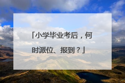 小学毕业考后，何时派位、报到？