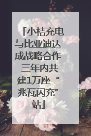 小桔充电与比亚迪达成战略合作 三年内共建1万座“兆瓦闪充”站