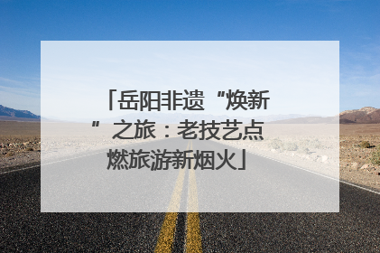 岳阳非遗“焕新”之旅：老技艺点燃旅游新烟火
