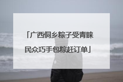 广西侗乡粽子受青睐 民众巧手包粽赶订单