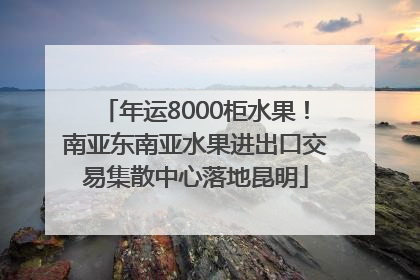 年运8000柜水果！南亚东南亚水果进出口交易集散中心落地昆明
