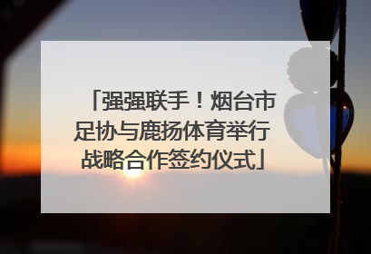 强强联手！烟台市足协与鹿扬体育举行战略合作签约仪式