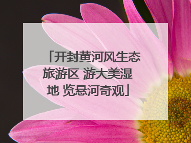 开封黄河风生态旅游区 游大美湿地 览悬河奇观
