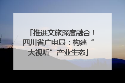 推进文旅深度融合！四川省广电局：构建“大视听”产业生态