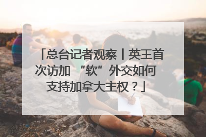 总台记者观察丨英王首次访加 “软”外交如何支持加拿大主权？