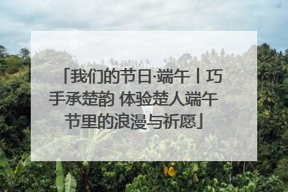我们的节日·端午丨巧手承楚韵 体验楚人端午节里的浪漫与祈愿