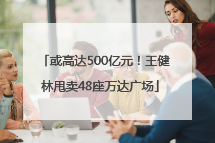 或高达500亿元！王健林甩卖48座万达广场