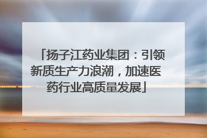 扬子江药业集团：引领新质生产力浪潮，加速医药行业高质量发展