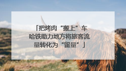 把烤肉“搬上”车 哈铁助力地方将旅客流量转化为“留量”