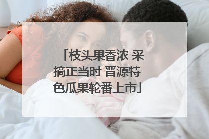 枝头果香浓 采摘正当时 晋源特色瓜果轮番上市