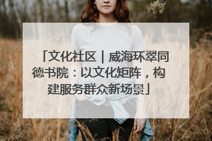 文化社区｜威海环翠同德书院：以文化矩阵，构建服务群众新场景