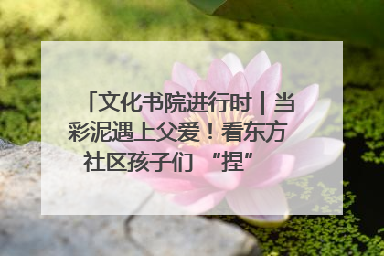 文化书院进行时｜当彩泥遇上父爱！看东方社区孩子们 “捏” 出心目中的爸爸