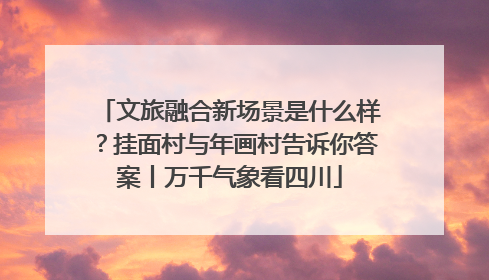 文旅融合新场景是什么样？挂面村与年画村告诉你答案丨万千气象看四川