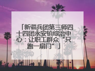 新疆兵团第三师四十四团永安镇综治中心：让职工群众“只跑一扇门”